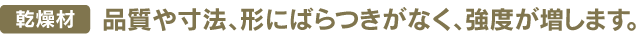 乾燥材品質や寸法、形にばらつきがなく、強度が増します。